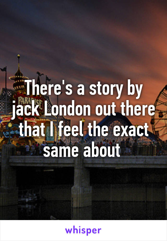 There's a story by jack London out there that I feel the exact same about 