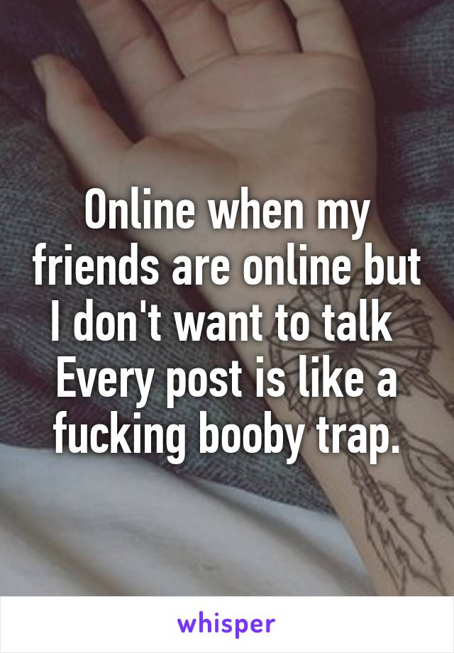 Online when my friends are online but I don't want to talk 
Every post is like a fucking booby trap.