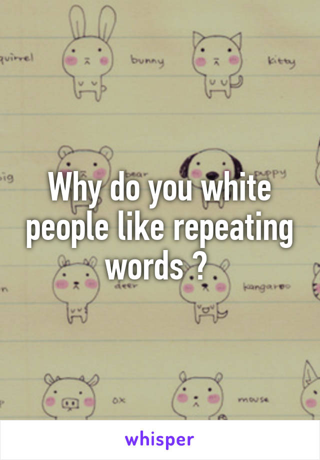 Why do you white people like repeating words ? 