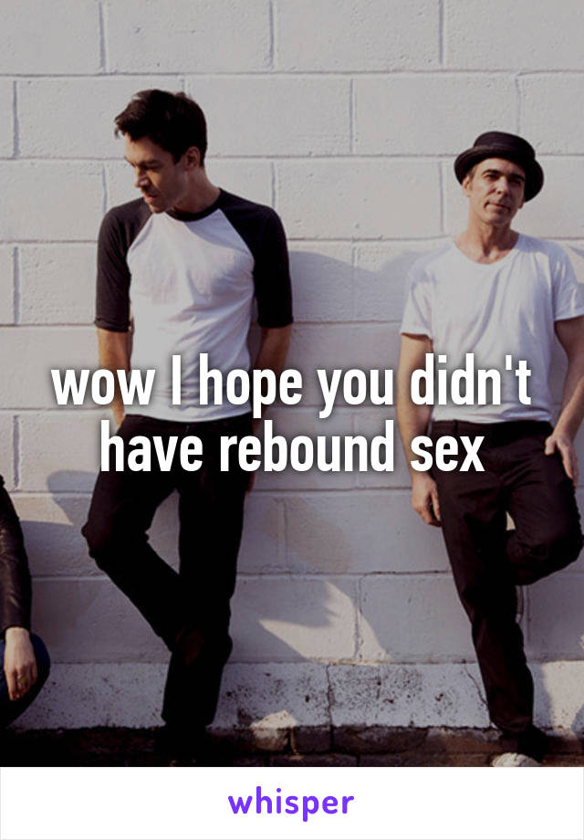 wow I hope you didn't have rebound sex