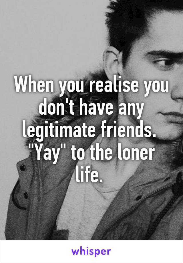 When you realise you don't have any legitimate friends. 
"Yay" to the loner life. 
