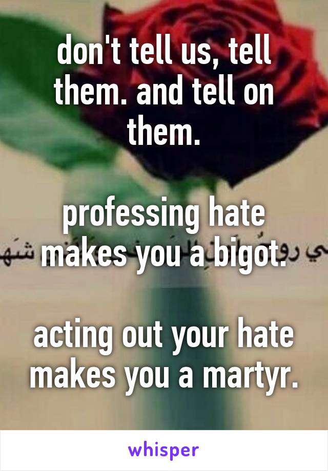 don't tell us, tell them. and tell on them.

professing hate makes you a bigot.

acting out your hate makes you a martyr.
