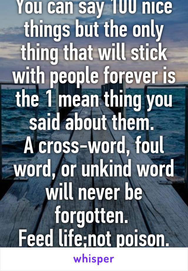 You can say 100 nice things but the only thing that will stick with people forever is the 1 mean thing you said about them. 
A cross-word, foul word, or unkind word will never be forgotten. 
Feed life;not poison. 