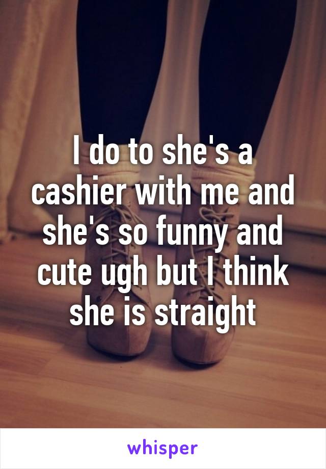 I do to she's a cashier with me and she's so funny and cute ugh but I think she is straight