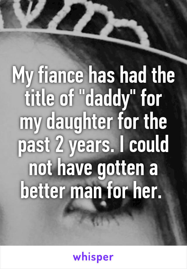 My fiance has had the title of "daddy" for my daughter for the past 2 years. I could not have gotten a better man for her. 