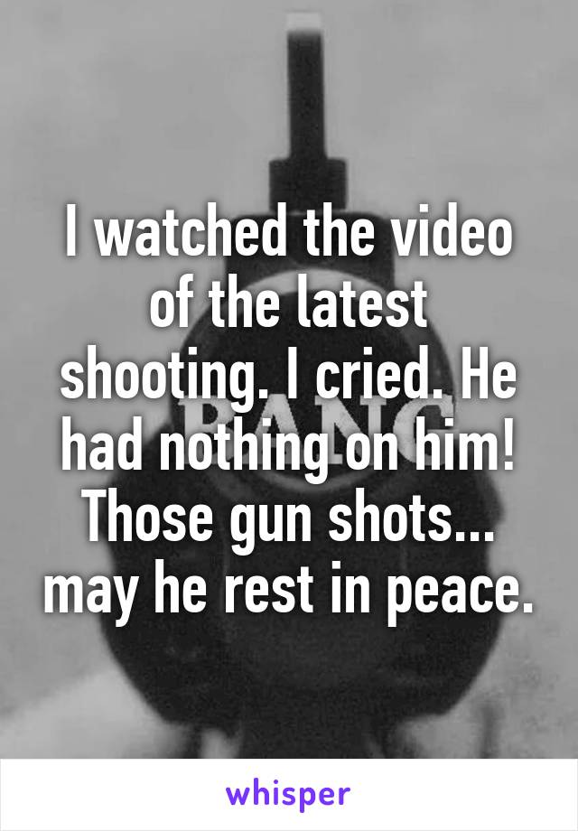 I watched the video of the latest shooting. I cried. He had nothing on him! Those gun shots... may he rest in peace.