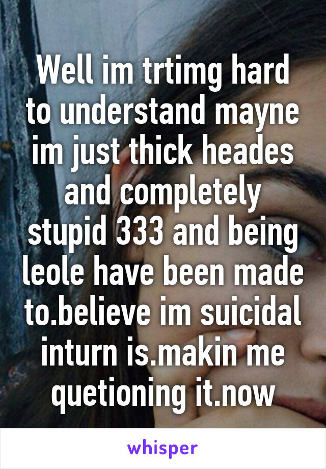 Well im trtimg hard to understand mayne im just thick heades and completely stupid 333 and being leole have been made to.believe im suicidal inturn is.makin me quetioning it.now