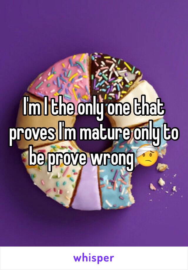 I'm I the only one that proves I'm mature only to be prove wrong🤕