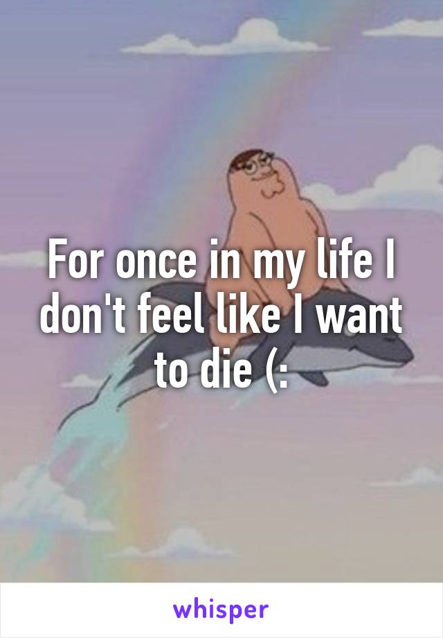 For once in my life I don't feel like I want to die (:
