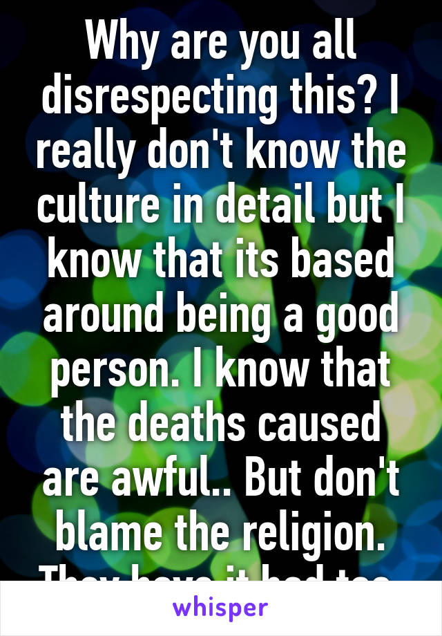 Why are you all disrespecting this? I really don't know the culture in detail but I know that its based around being a good person. I know that the deaths caused are awful.. But don't blame the religion. They have it bad too.