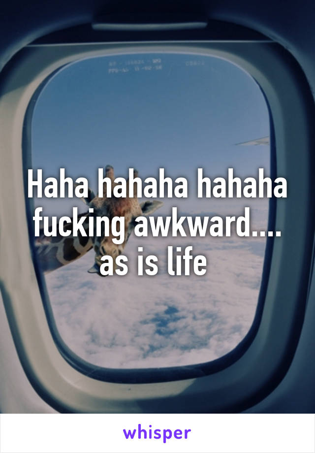Haha hahaha hahaha fucking awkward.... as is life 