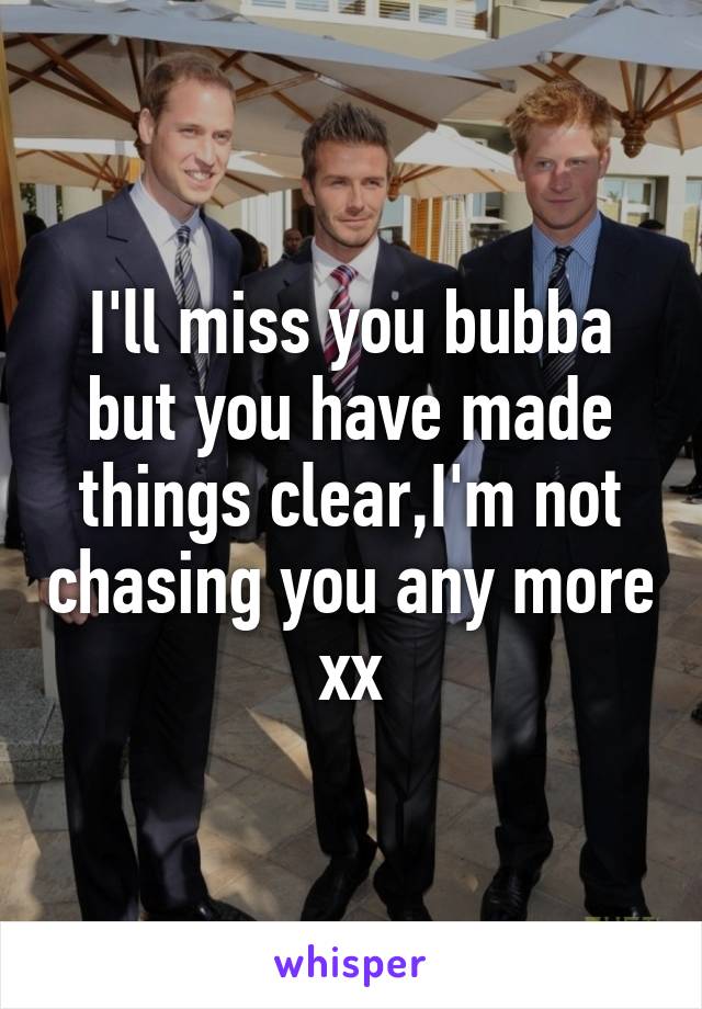I'll miss you bubba but you have made things clear,I'm not chasing you any more xx
