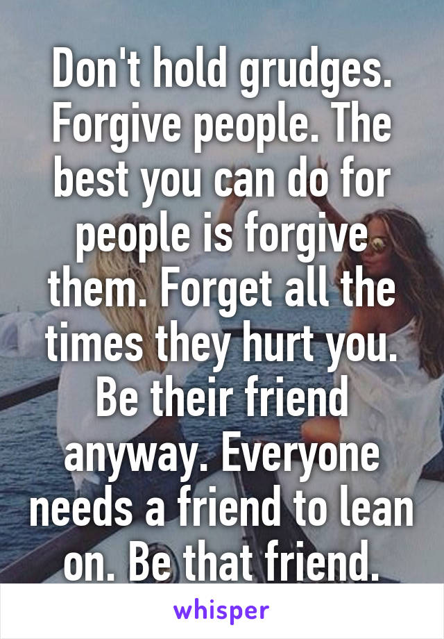 Don't hold grudges. Forgive people. The best you can do for people is forgive them. Forget all the times they hurt you. Be their friend anyway. Everyone needs a friend to lean on. Be that friend.
