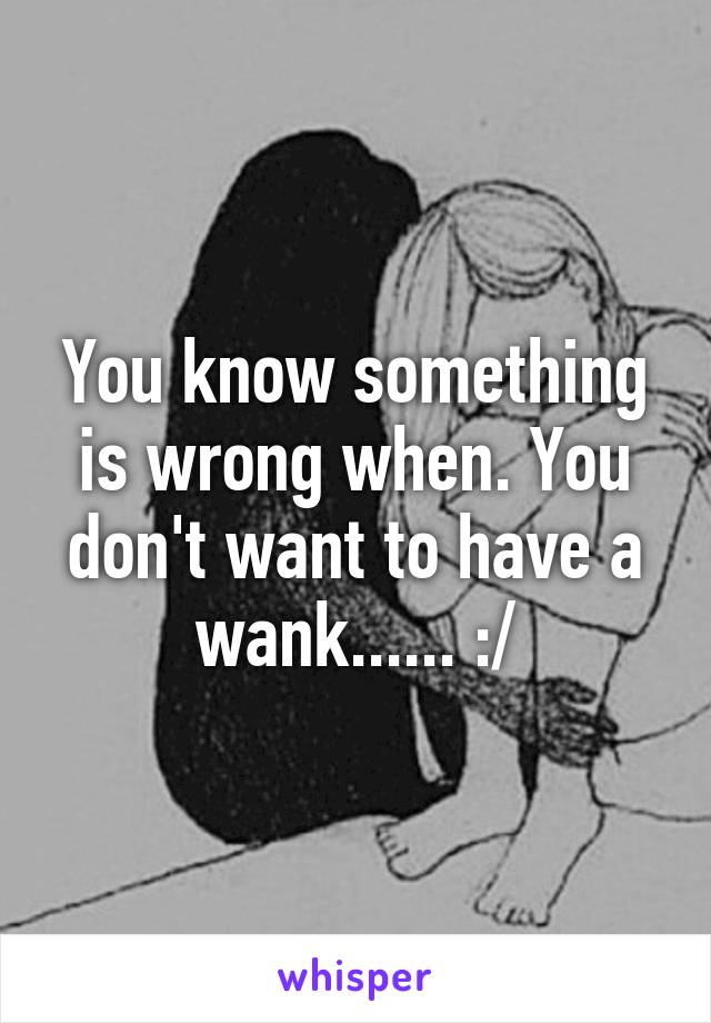 You know something is wrong when. You don't want to have a wank...... :/