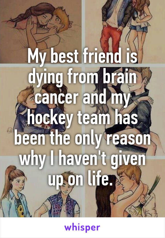 My best friend is dying from brain cancer and my hockey team has been the only reason why I haven't given up on life. 