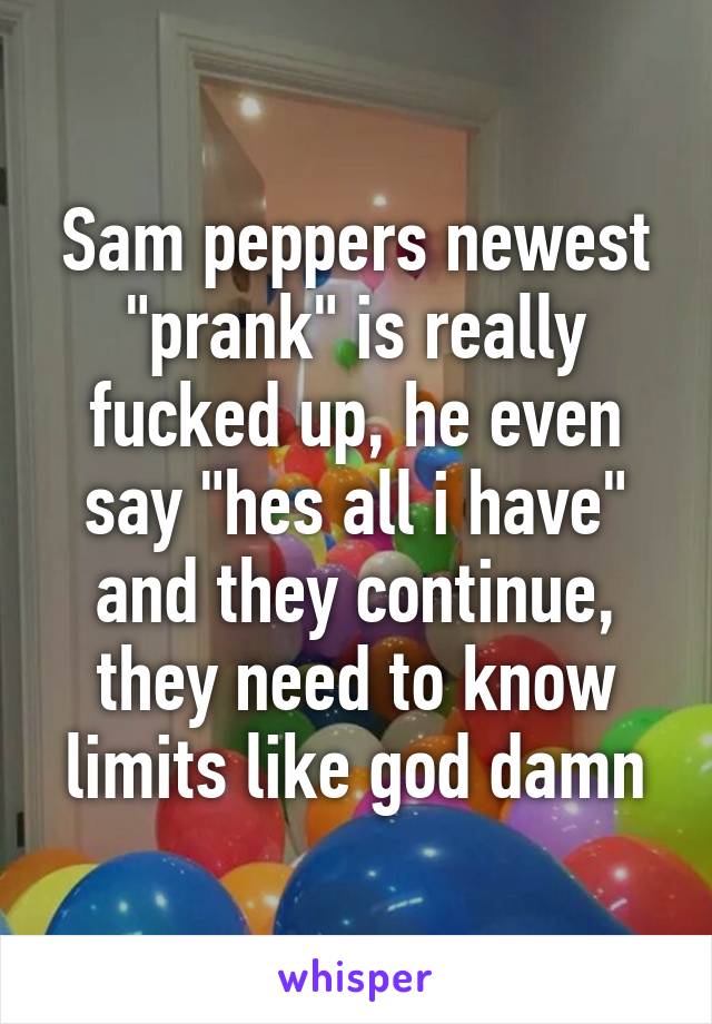 Sam peppers newest "prank" is really fucked up, he even say "hes all i have" and they continue, they need to know limits like god damn