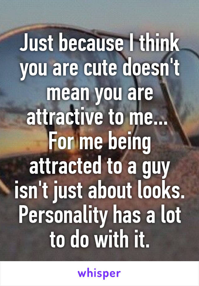 Just because I think you are cute doesn't mean you are attractive to me... 
For me being attracted to a guy isn't just about looks. Personality has a lot to do with it.