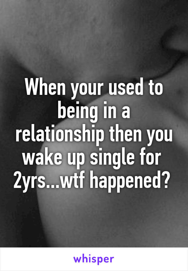 When your used to being in a relationship then you wake up single for  2yrs...wtf happened? 