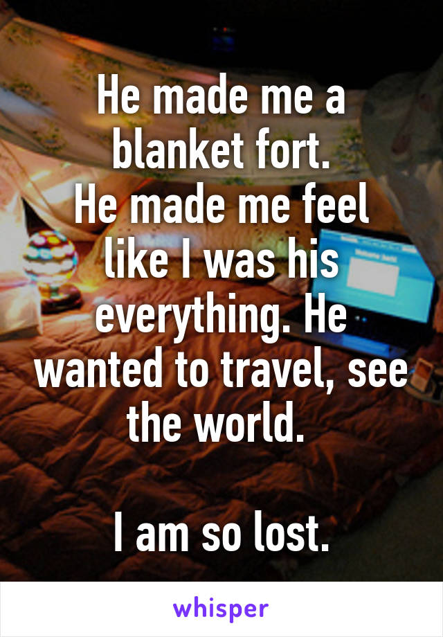 He made me a blanket fort.
He made me feel like I was his everything. He wanted to travel, see the world. 

I am so lost.