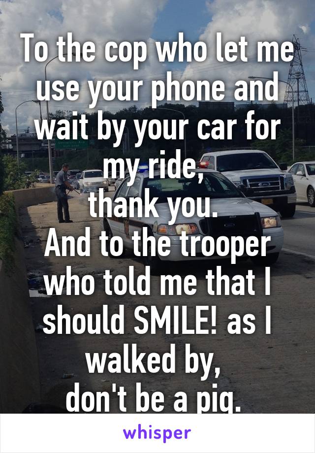 To the cop who let me use your phone and wait by your car for my ride, 
thank you. 
And to the trooper who told me that I should SMILE! as I walked by, 
don't be a pig. 