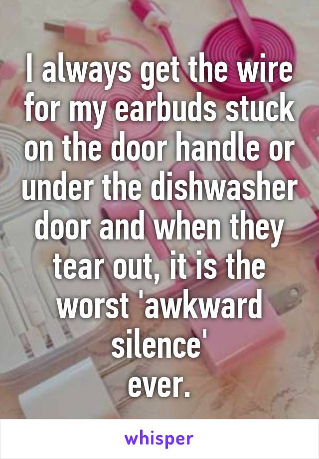 I always get the wire for my earbuds stuck on the door handle or under the dishwasher door and when they tear out, it is the worst 'awkward silence'
ever.