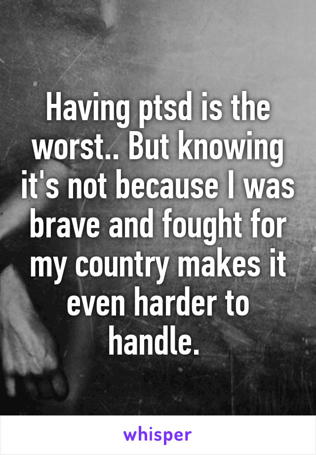 Having ptsd is the worst.. But knowing it's not because I was brave and fought for my country makes it even harder to handle. 