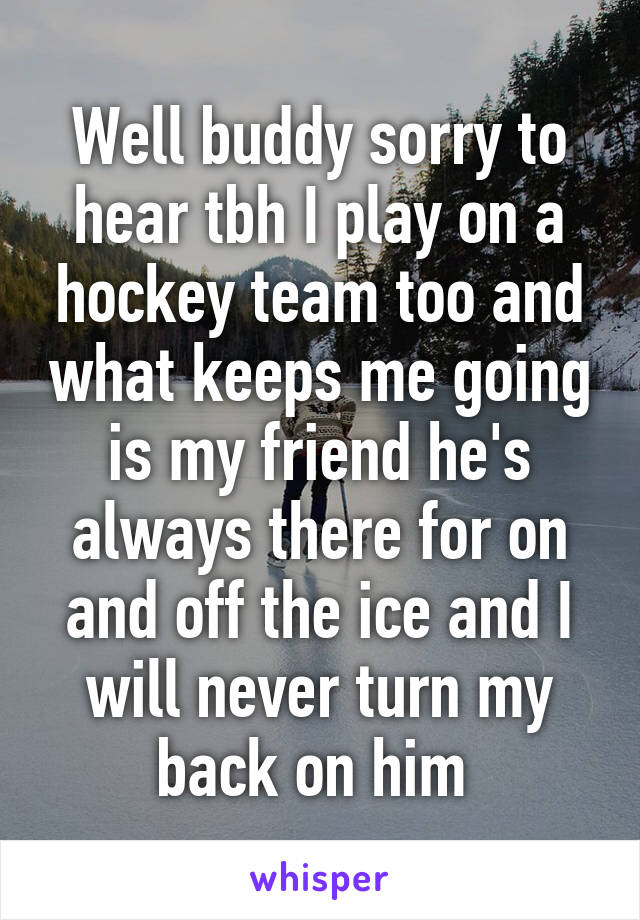 Well buddy sorry to hear tbh I play on a hockey team too and what keeps me going is my friend he's always there for on and off the ice and I will never turn my back on him 