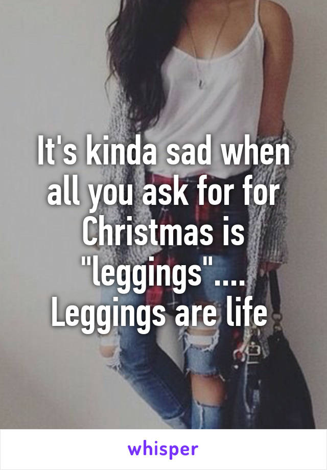 It's kinda sad when all you ask for for Christmas is "leggings".... Leggings are life 