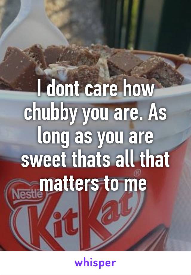 I dont care how chubby you are. As long as you are sweet thats all that matters to me 