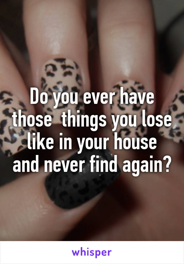 Do you ever have those  things you lose like in your house and never find again?