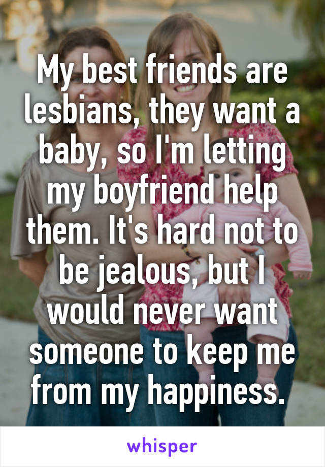 My best friends are lesbians, they want a baby, so I'm letting my boyfriend help them. It's hard not to be jealous, but I would never want someone to keep me from my happiness. 