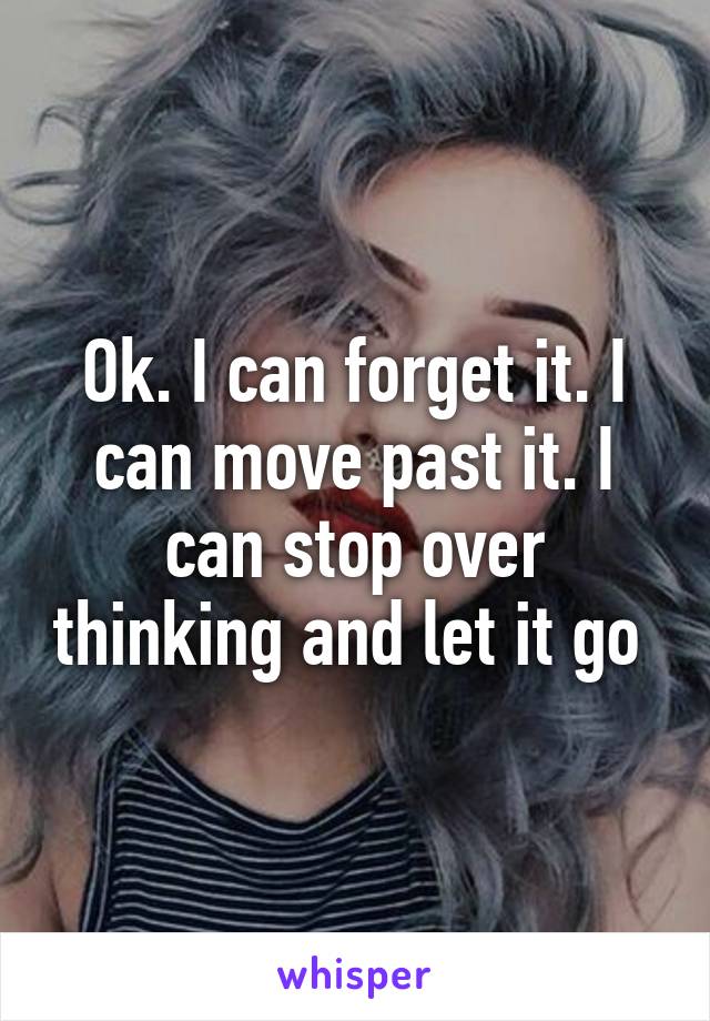 Ok. I can forget it. I can move past it. I can stop over thinking and let it go 