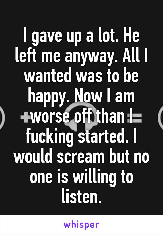 I gave up a lot. He left me anyway. All I wanted was to be happy. Now I am worse off than I fucking started. I would scream but no one is willing to listen.