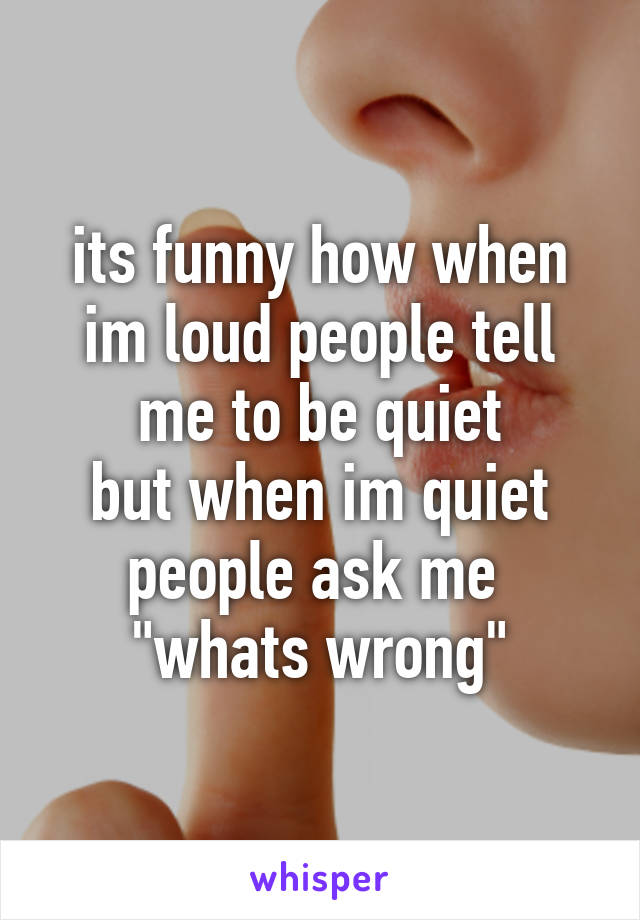 its funny how when im loud people tell me to be quiet
but when im quiet people ask me 
"whats wrong"