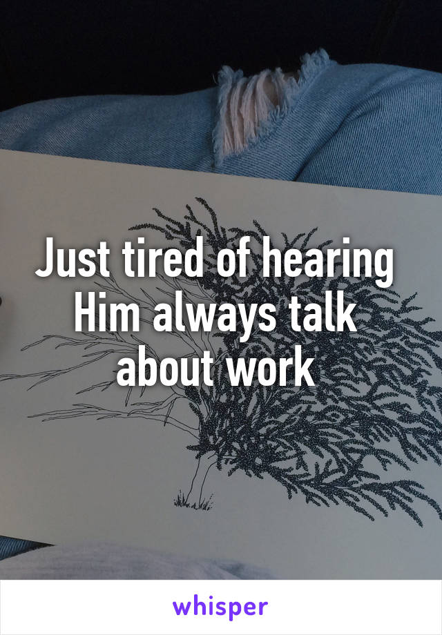 Just tired of hearing 
Him always talk 
about work 