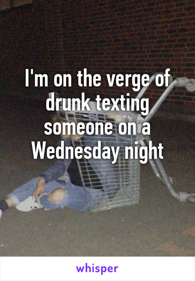 I'm on the verge of drunk texting someone on a Wednesday night

