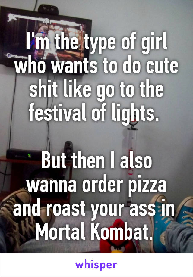 I'm the type of girl who wants to do cute shit like go to the festival of lights. 

But then I also wanna order pizza and roast your ass in  Mortal Kombat. 