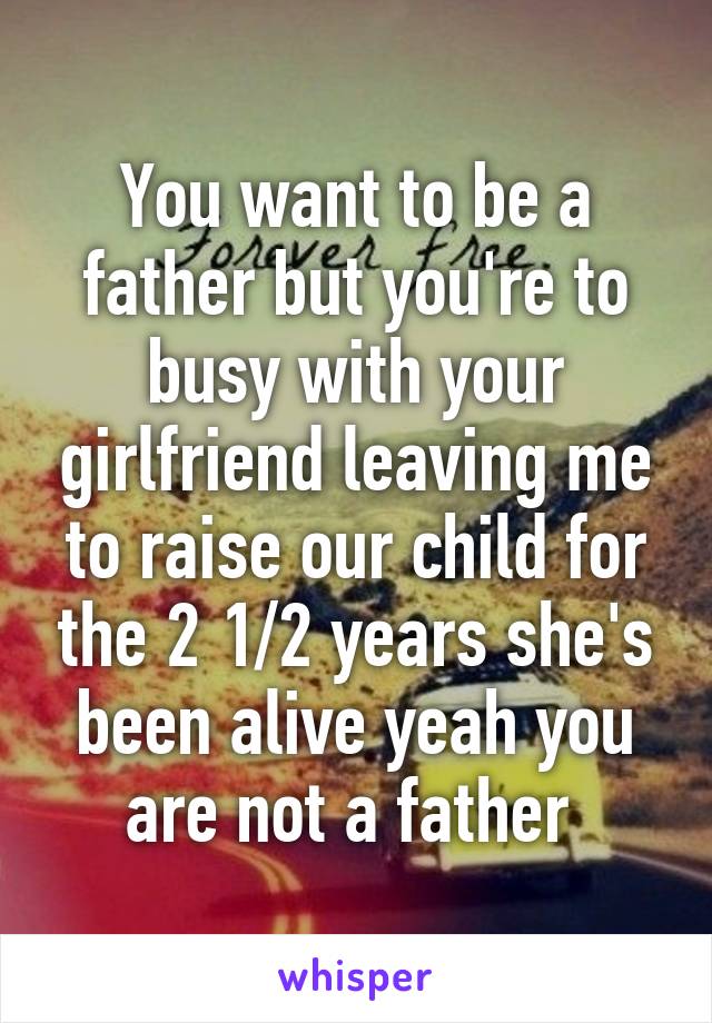 You want to be a father but you're to busy with your girlfriend leaving me to raise our child for the 2 1/2 years she's been alive yeah you are not a father 