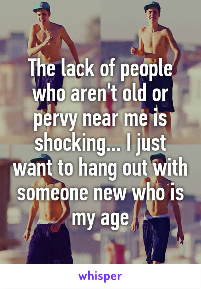 The lack of people who aren't old or pervy near me is shocking... I just want to hang out with someone new who is my age