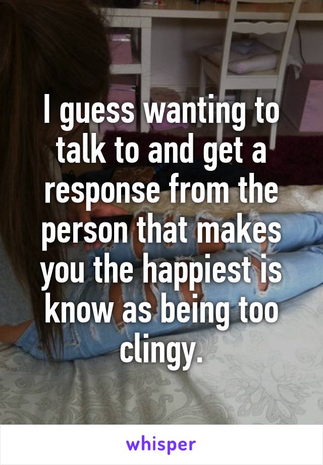 I guess wanting to talk to and get a response from the person that makes you the happiest is know as being too clingy.
