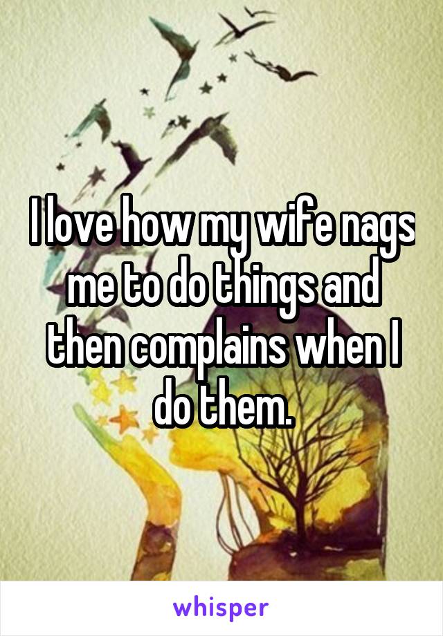 I love how my wife nags me to do things and then complains when I do them.