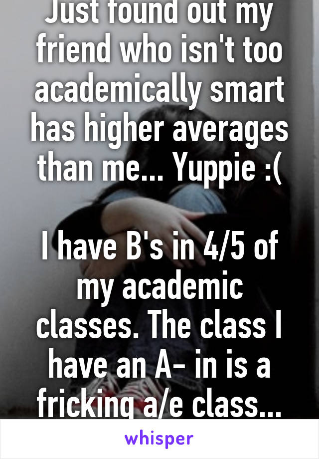 Just found out my friend who isn't too academically smart has higher averages than me... Yuppie :(

I have B's in 4/5 of my academic classes. The class I have an A- in is a fricking a/e class... Not even honors