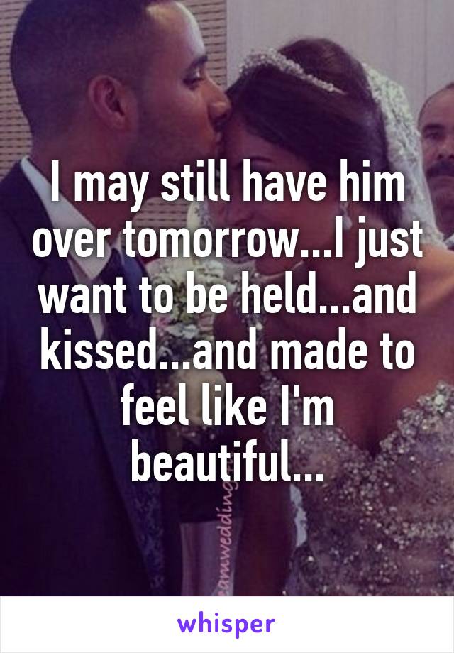 I may still have him over tomorrow...I just want to be held...and kissed...and made to feel like I'm beautiful...
