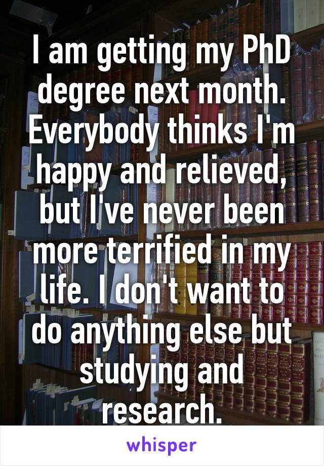 I am getting my PhD degree next month. Everybody thinks I'm happy and relieved, but I've never been more terrified in my life. I don't want to do anything else but studying and research.