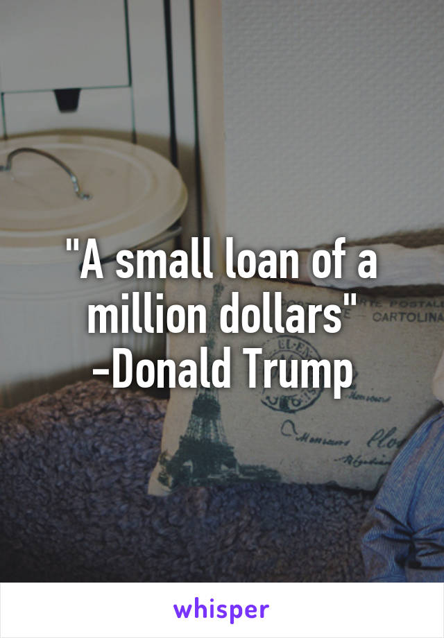 "A small loan of a million dollars"
-Donald Trump