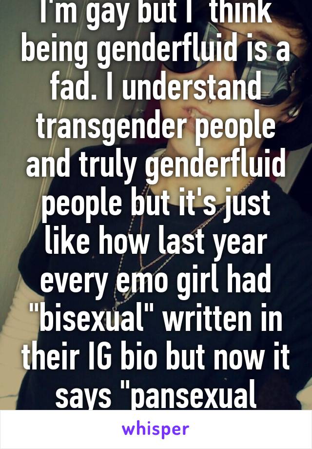I'm gay but I  think being genderfluid is a fad. I understand transgender people and truly genderfluid people but it's just like how last year every emo girl had "bisexual" written in their IG bio but now it says "pansexual genderfluid".  