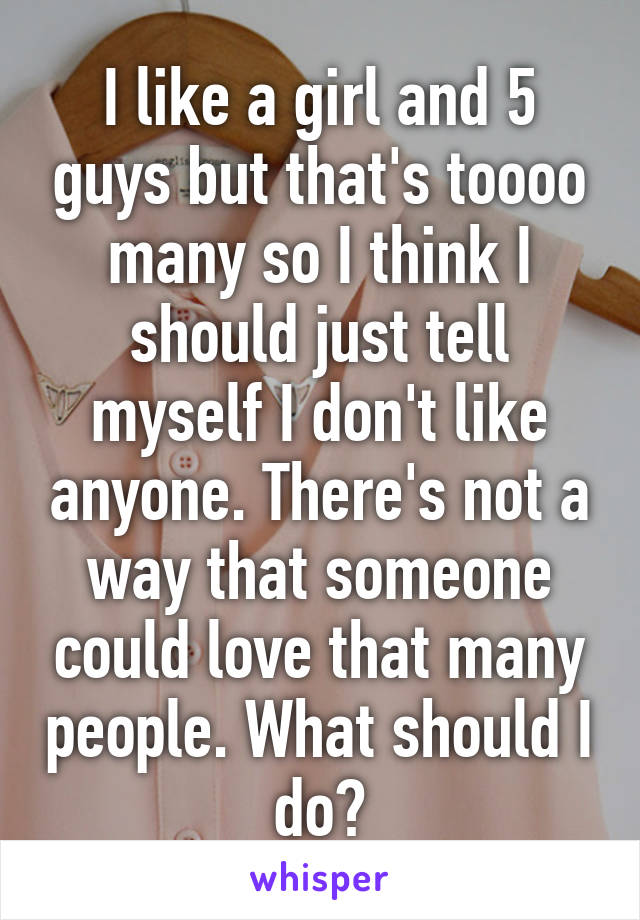I like a girl and 5 guys but that's toooo many so I think I should just tell myself I don't like anyone. There's not a way that someone could love that many people. What should I do?