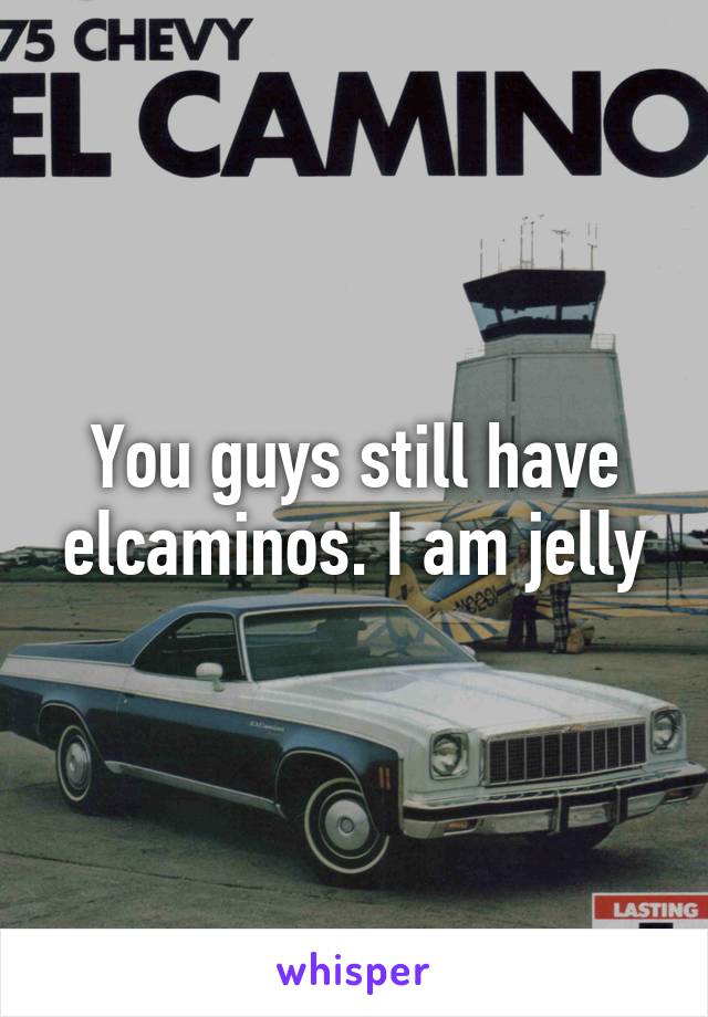 You guys still have elcaminos. I am jelly