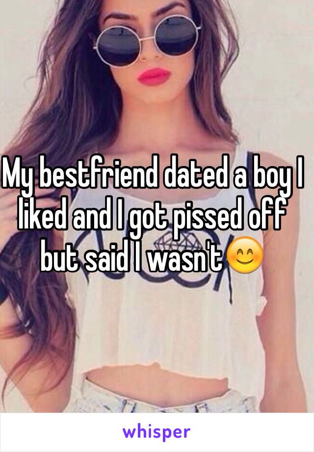 My bestfriend dated a boy I liked and I got pissed off but said I wasn't😊