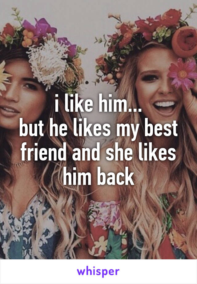 i like him...
but he likes my best friend and she likes him back